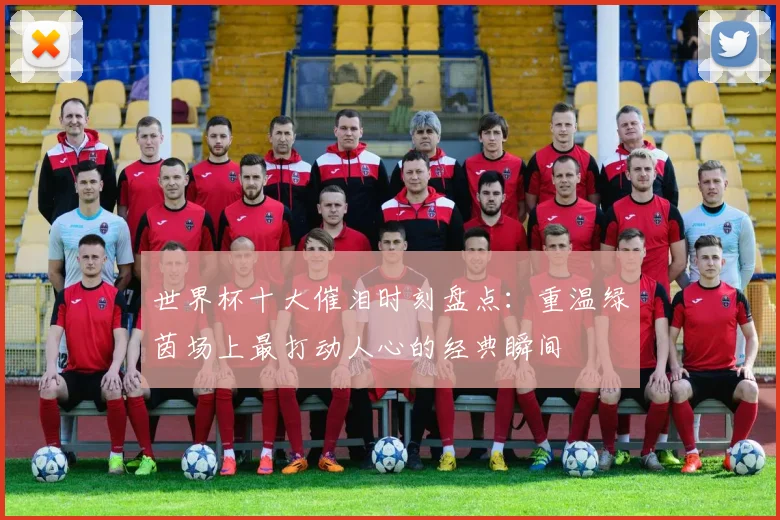 世界杯十大催泪时刻盘点:重温绿茵场上最打动人心的经典瞬间