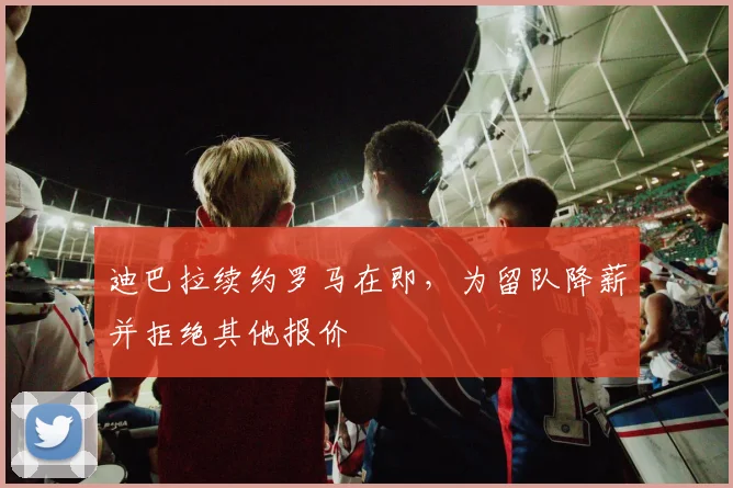 迪巴拉续约罗马在即，为留队降薪并拒绝其他报价