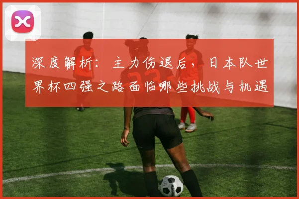 深度解析:主力伤退后,日本队世界杯四强之路面临哪些挑战与机遇?