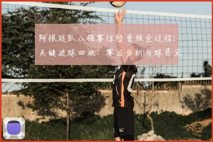 阿根廷队八强赛惊险晋级全过程:关键进球回放、赛后分析与球员采访实录