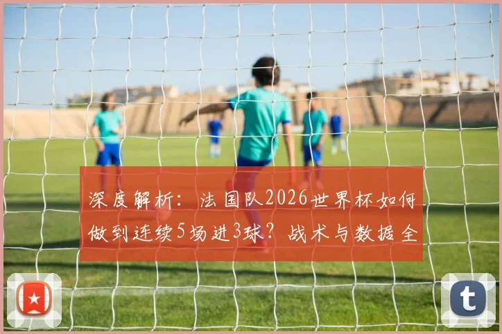 深度解析:法国队2026世界杯如何做到连续5场进3球?战术与数据全揭秘