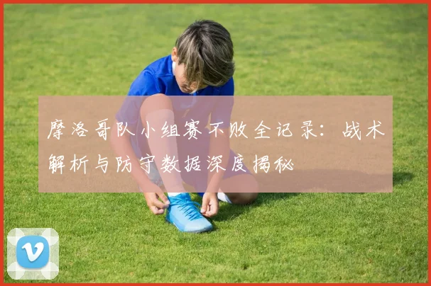 摩洛哥队小组赛不败全记录:战术解析与防守数据深度揭秘