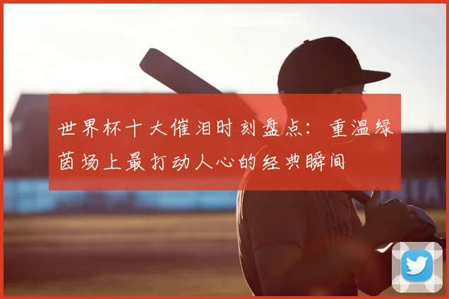 世界杯十大催泪时刻盘点：重温绿茵场上最打动人心的经典瞬间