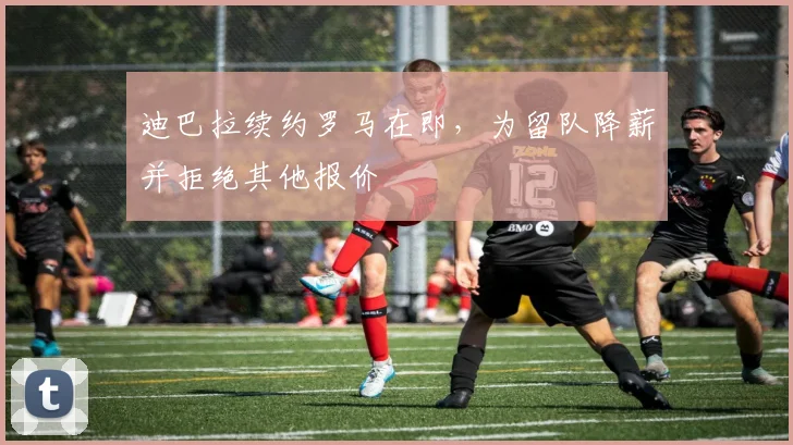 迪巴拉续约罗马在即,为留队降薪并拒绝其他报价