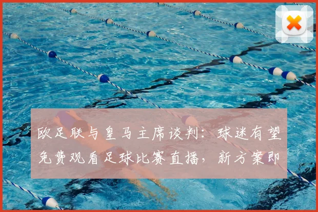 欧足联与皇马主席谈判:球迷有望免费观看足球比赛直播,新方案即将公布