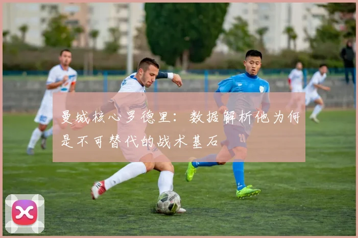 曼城核心罗德里：数据解析他为何是不可替代的战术基石
