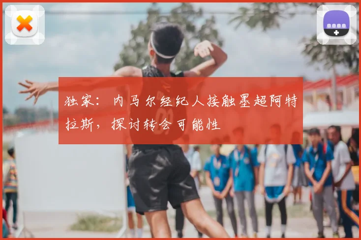 独家:内马尔经纪人接触墨超阿特拉斯,探讨转会可能性
