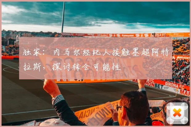 独家：内马尔经纪人接触墨超阿特拉斯，探讨转会可能性